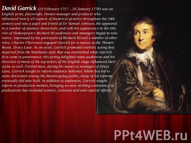David Garrick (19 February 1717 – 20 January 1779) was an English actor, playwright, theatre manager and producer who influenced nearly all aspects of theatrical practice throughout the 18th century and was a pupil and friend of Dr Samuel Johnson. H…