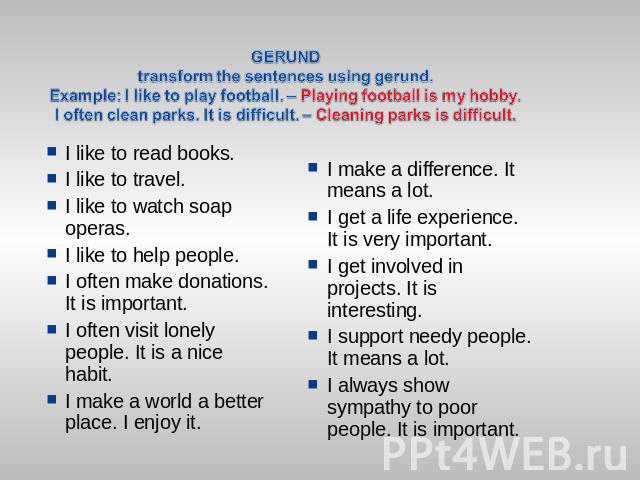 GERUNDtransform the sentences using gerund. Example: I like to play football. – Playing football is my hobby.I often clean parks. It is difficult. – Cleaning parks is difficult. I like to read books.I like to travel.I like to watch soap operas.I lik…