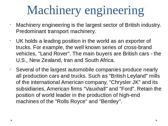 Machinery engineering Machinery engineering is the largest sector of British industry. Predominant transport machinery.UK holds a leading position in the world as an exporter of trucks. For example, the well known series of cross-brand vehicles, 