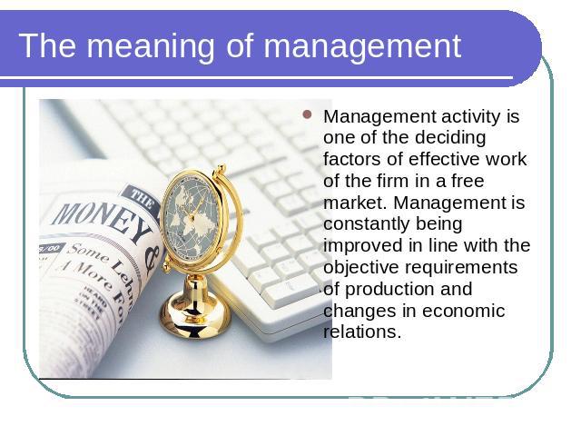 The meaning of management Management activity is one of the deciding factors of effective work of the firm in a free market. Management is constantly being improved in line with the objective requirements of production and changes in economic relations.