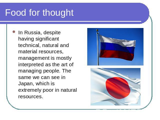 Food for thought In Russia, despite having significant technical, natural and material resources, management is mostly interpreted as the art of managing people. The same we can see in Japan, which is extremely poor in natural resources.