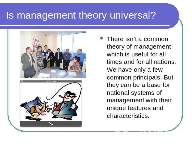Is management theory universal? There isn’t a common theory of management which is useful for all times and for all nations. We have only a few common principals. But they can be a base for national systems of management with their unique features a…