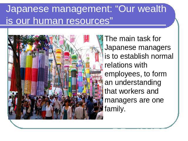 Japanese management: “Our wealth is our human resources” The main task for Japanese managers is to establish normal relations with employees, to form an understanding that workers and managers are one family.