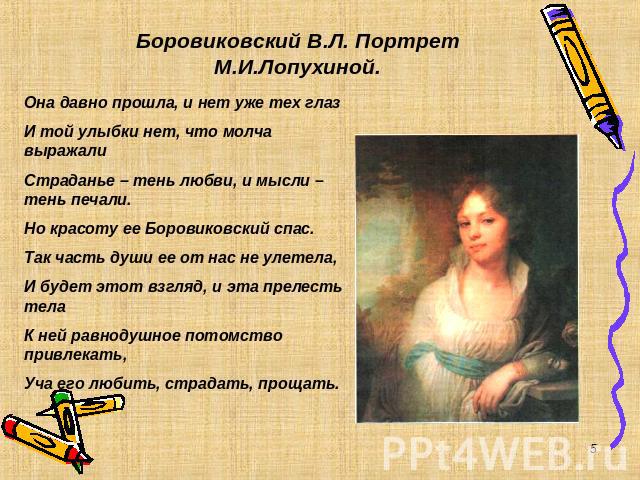 Боровиковский В.Л. Портрет М.И.Лопухиной. Она давно прошла, и нет уже тех глаз И той улыбки нет, что молча выражали Страданье – тень любви, и мысли – тень печали. Но красоту ее Боровиковский спас. Так часть души ее от нас не улетела, И будет этот вз…