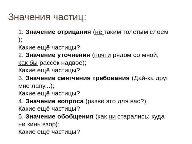 Значения частиц: 1. Значение отрицания (не таким толстым слоем); Какие ещё частицы? 2. Значение уточнения (почти рядом со мной; как бы рассёк надвое); Какие ещё частицы? 3. Значение смягчения требования (Дай-ка друг мне лапу...); Какие ещё частицы? …