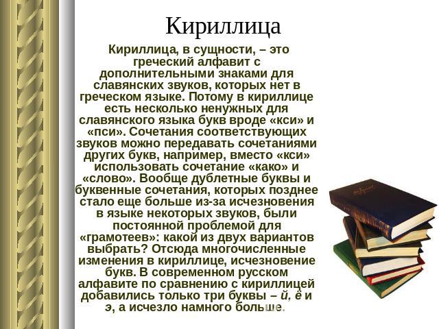 Кириллица, в сущности, – это греческий алфавит с дополнительными знаками для славянских звуков, которых нет в греческом языке. Потому в кириллице есть несколько ненужных для славянского языка букв вроде «кси» и «пси». Сочетания соответствующих звуко…