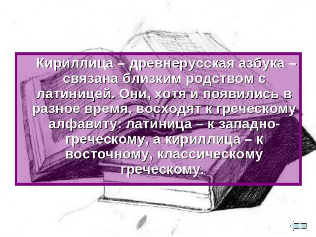 Кириллица – древнерусская азбука – связана близким родством с латиницей. Они, хотя и появились в разное время, восходят к греческому алфавиту: латиница – к западно-греческому, а кириллица – к восточному, классическому греческому.