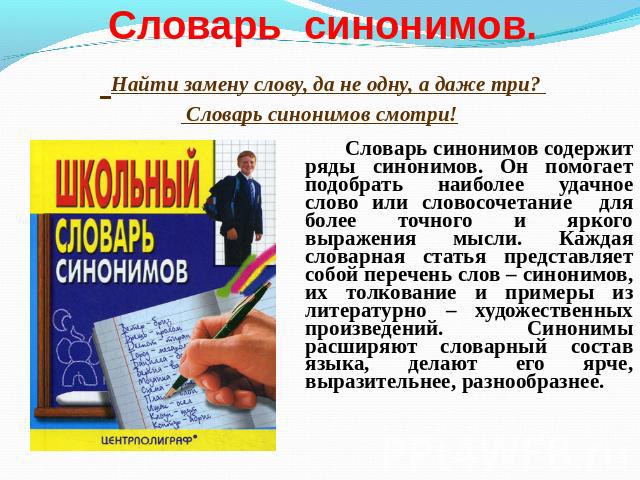 Словарь синонимов содержит ряды синонимов. Он помогает подобрать наиболее удачное слово или словосочетание для более точного и яркого выражения мысли. Каждая словарная статья представляет собой перечень слов – синонимов, их толкование и примеры из л…