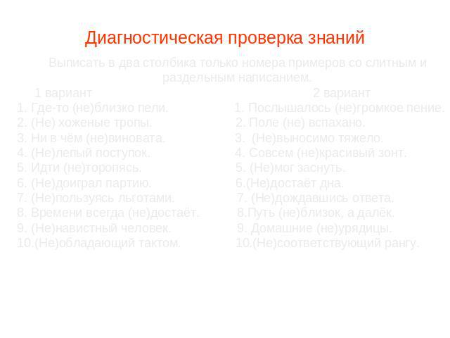 Диагностическая проверка знаний Выписать в два столбика только номера примеров со слитным и раздельным написанием. 1 вариант 2 вариант 1. Где-то (не)близко пели. 1. Послышалось (не)громкое пение. 2. (Не) хоженые тропы. 2. Поле (не) вспахано. 3. Ни в…