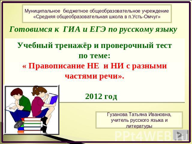 Муниципальное бюджетное общеобразовательное учреждение «Средняя общеобразовательная школа в п.Усть-Омчуг» Готовимся к ГИА и ЕГЭ по русскому языку Учебный тренажёр и проверочный тест по теме: « Правописание НЕ и НИ с разными частями речи». 2012 год Г…