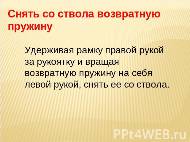 Снять со ствола возвратную пружину Удерживая рамку правой рукой за рукоятку и вращая возвратную пружину на себя левой рукой, снять ее со ствола.