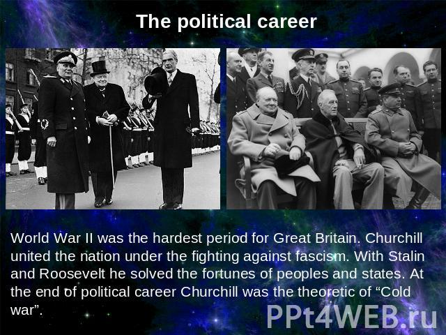 The political careerWorld War II was the hardest period for Great Britain. Churchill united the nation under the fighting against fascism. With Stalin and Roosevelt he solved the fortunes of peoples and states. At the end of political career Churchi…