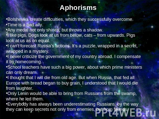 AphorismsBolsheviks create difficulties, which they successfully overcome. Time is a bad ally.Any medal not only shines, but throws a shadow.I like pigs. Dogs look at us from below, cats – from upwards. Pigs look at us as on equal. I can’t forecast …