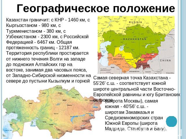 Географическое положениеКазахстан граничит: с КНР - 1460 км, с Кыргызстаном - 980 км, с Туркменистаном - 380 км, с Узбекистаном - 2300 км, с Российской Федерацией - 6467 км. Общая протяженность границ - 12187 км.Территория республики простирается от…