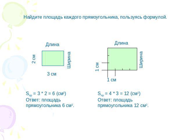 Найдите площадь каждого прямоугольника, пользуясь формулой. 2 см Длина Ширина 3 см Sпр = 3 * 2 = 6 (см2) Ответ: площадь прямоугольника 6 см2. Длина 1 см Ширина Sпр = 4 * 3 = 12 (см2) Ответ: площадь прямоугольника 12 см2.
