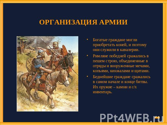 ОРГАНИЗАЦИЯ АРМИИ Богатые граждане могли приобретать коней, и поэтому они служили в кавалерии. Римляне победней сражались в пешем строю, объединенные в отряды и вооруженные мечами, копьями, кинжалами и щитами. Беднейшие граждане сражались в самом на…