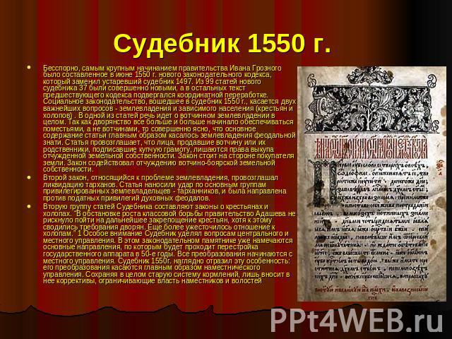 Судебник 1550 г. Бесспорно, самым крупным начинанием правительства Ивана Грозного было составленное в июне 1550 г. нового законодательного кодекса, который заменил устаревший судебник 1497. Из 99 статей нового судебника 37 были совершенно новыми, а …