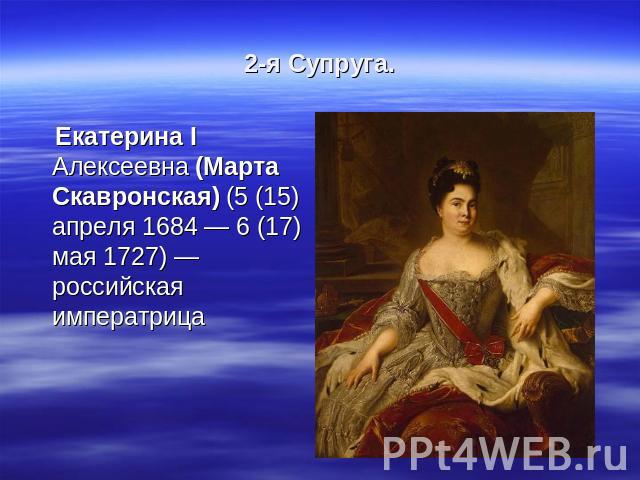2-я Супруга. Екатерина I Алексеевна (Марта Скавронская) (5 (15) апреля 1684 — 6 (17) мая 1727) — российская императрица
