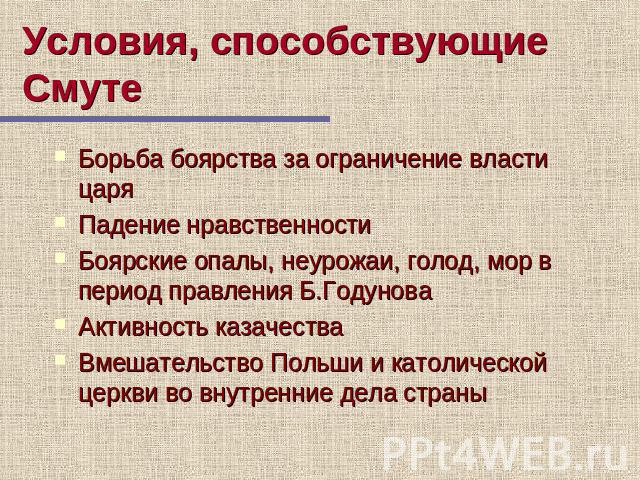 Условия, способствующие Смуте Борьба боярства за ограничение власти царя Падение нравственности Боярские опалы, неурожаи, голод, мор в период правления Б.Годунова Активность казачества Вмешательство Польши и католической церкви во внутренние дела страны