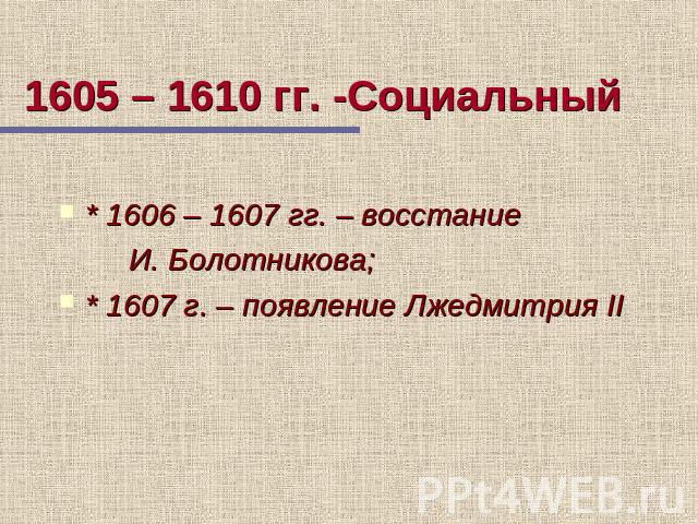 1605 – 1610 гг. -Социальный * 1606 – 1607 гг. – восстание И. Болотникова; * 1607 г. – появление Лжедмитрия II