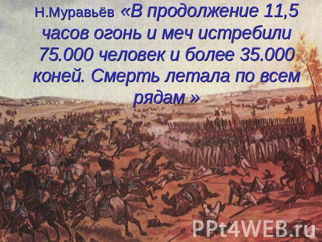 Н.Муравьёв «В продолжение 11,5 часов огонь и меч истребили 75.000 человек и более 35.000 коней. Смерть летала по всем рядам »