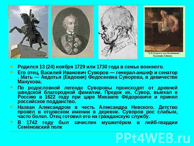 Родился 13 (24) ноября 1729 или 1730 года в семье военного. Его отец, Василий Иванович Суворов — генерал-аншеф и сенатор . Мать — Авдотья (Евдокия) Федосеевна Суворова, в девичестве Манукова. По родословной легенде Суворовы происходят от древней шве…