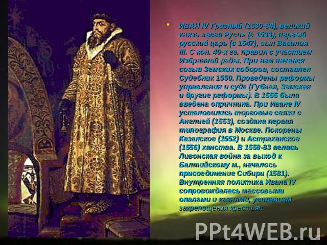 ИВАН IV Грозный (1530-84), великий князь «всея Руси» (с 1533), первый русский царь (с 1547), сын Василия III. С кон. 40-х гг. правил с участием Избранной рады. При нем начался созыв Земских соборов, составлен Судебник 1550. Проведены реформы управле…