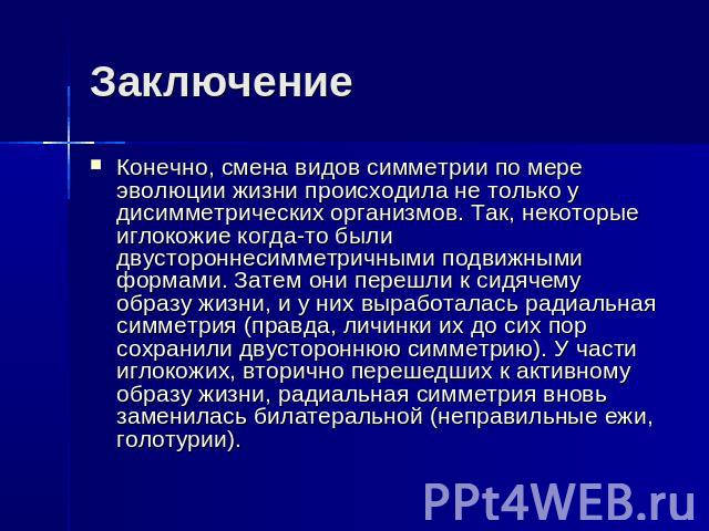 Заключение Конечно, смена видов симметрии по мере эволюции жизни происходила не только у дисимметрических организмов. Так, некоторые иглокожие когда-то были двустороннесимметричными подвижными формами. Затем они перешли к сидячему образу жизни, и у …