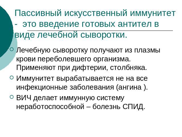 Пассивный искусственный иммунитет - это введение готовых антител в виде лечебной сыворотки. Лечебную сыворотку получают из плазмы крови переболевшего организма. Применяют при дифтерии, столбняка. Иммунитет вырабатывается не на все инфекционные забол…