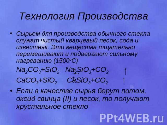 Технология Производства Сырьем для производства обычного стекла служат чистый кварцевый песок, сода и известняк. Эти вещества тщательно перемешивают и подвергают сильному нагреванию (1500оС) Na2CO3+SiO2 Na2SiO3+CO2 CaCO3+SiO2 CaSiO3+CO2 Если в качес…
