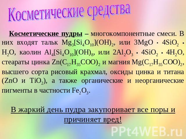 Косметические средства Косметические пудры – многокомпонентные смеси. В них входят тальк Mg3[Si4O10](OH)2, или 3MgO • 4SiO2 • H2O, каолин Al4[Si4O10](OH)8, или 2Al2O3 • 4SiO2 • 4H2O, стеараты цинка Zn(C17H35COO)2 и магния Mg(C17H35COO)2, высшего сор…