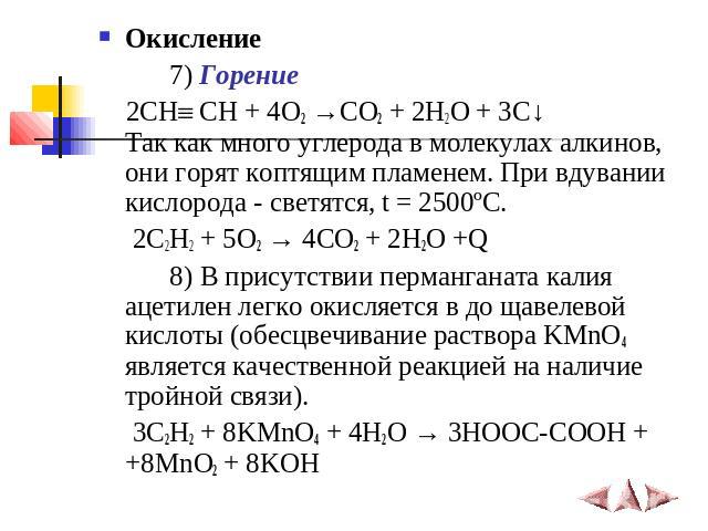 Окисление 7) Горение 2СН СН + 4O2 →CO2 + 2H2O + 3C↓Так как много углерода в молекулах алкинов, они горят коптящим пламенем. При вдувании кислорода - светятся, t = 2500ºC. 2C2H2 + 5O2 → 4CO2 + 2H2O +Q 8) В присутствии перманганата калия ацетилен легк…
