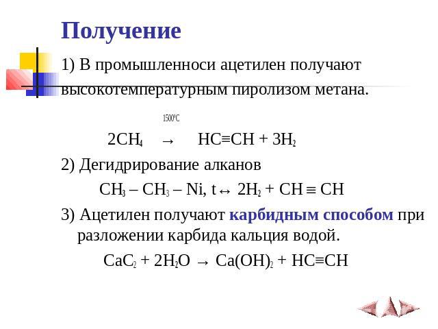 Получение 1) В промышленноси ацетилен получают высокотемпературным пиролизом метана. 1500ºС 2CH4  →   HC≡CH + 3H2 2) Дегидрирование алканов CH3 – CH3 – Ni, t↔ 2H2 + CH CH 3) Ацетилен получают карбидным способом при разложени…