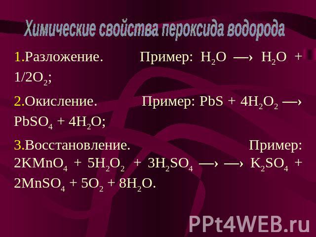 Химические свойства пероксида водорода Разложение. Пример: H2O —› H2O + 1/2O2; Окисление. Пример: PbS + 4H2O2 —› PbSO4 + 4H2O; Восстановление. Пример: 2KMnO4 + 5H2O2 + 3H2SO4 —› —› K2SO4 + 2MnSO4 + 5O2 + 8H2O.