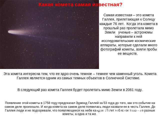 Какая комета самая известная? Самая известная – это комета Галлея, прилетающая к Солнцу каждые 76 лет. Когда эта комета в прошлый раз пролетала мимо Земли ученые – астрономы направили к ней исследовательские космические аппараты, которые сделали мно…