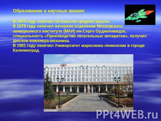 Образование и научные звания: В 1970 году окончил 10 классов средней школы. В 1979 году окончил вечернее отделение Московского авиационного института (МАИ) им.Серго Орджоникидзе, специальность «Производство летательных аппаратов», получил диплом инж…