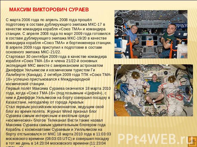 МАКСИМ ВИКТОРОВИЧ СУРАЕВ С марта 2006 года по апрель 2008 года прошёл подготовку в составе дублирующего экипажа МКС-17 в качестве командира корабля «Союз ТМА» и командира станции. С апреля 2008 года по март 2009 года готовился в составе дублирующего…