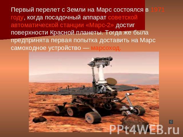 Первый перелет с Земли на Марс состоялся в 1971 году, когда посадочный аппарат советской автоматической станции «Марс-2» достиг поверхности Красной планеты. Тогда же была предпринята первая попытка доставить на Марс самоходное устройство — марсоход.