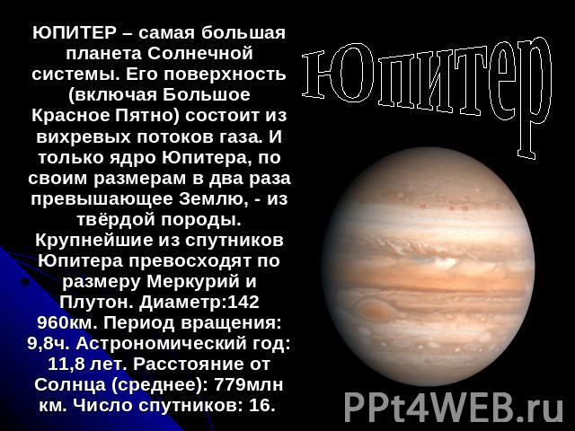Юпитер ЮПИТЕР – самая большая планета Солнечной системы. Его поверхность (включая Большое Красное Пятно) состоит из вихревых потоков газа. И только ядро Юпитера, по своим размерам в два раза превышающее Землю, - из твёрдой породы. Крупнейшие из спут…