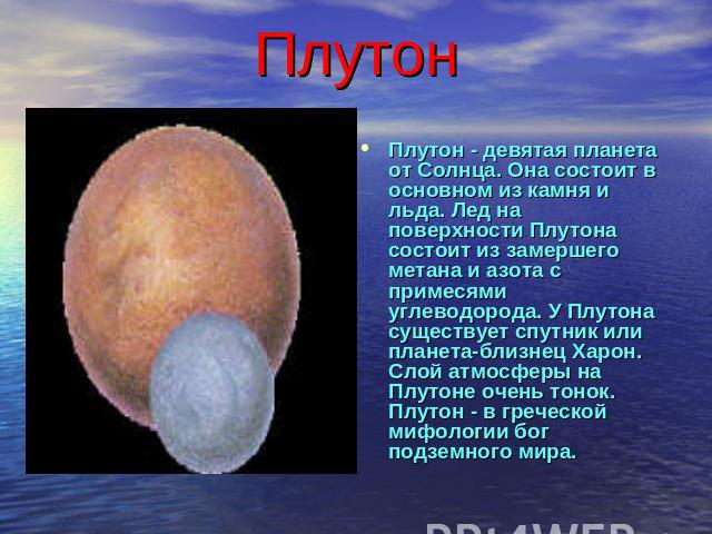 Плутон Плутон - девятая планета от Солнца. Она состоит в основном из камня и льда. Лед на поверхности Плутона состоит из замершего метана и азота с примесями углеводорода. У Плутона существует спутник или планета-близнец Харон. Слой атмосферы на Плу…