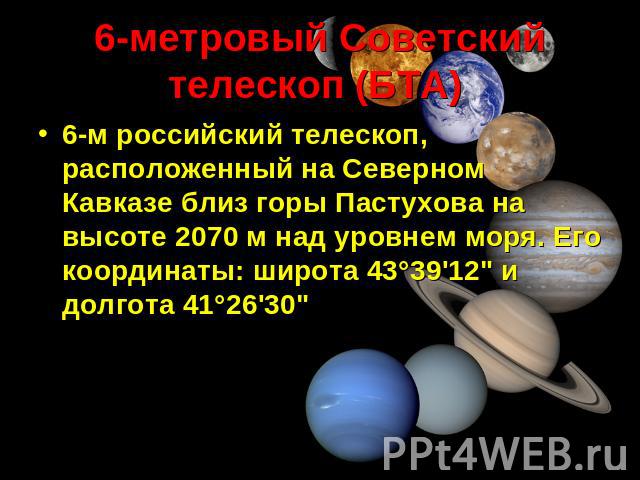 6-метровый Советский телескоп (БТА) 6-м российский телескоп, расположенный на Северном Кавказе близ горы Пастухова на высоте 2070 м над уровнем моря. Его координаты: широта 43°39'12