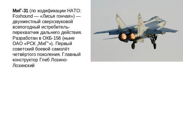 МиГ-31 (по кодификации НАТО: Foxhound — «Лисья гончая») — двухместный сверхзвуковой всепогодный истребитель-перехватчик дальнего действия. Разработан в ОКБ-156 (ныне ОАО «РСК „МиГ“»). Первый советский боевой самолёт четвёртого поколения. Главный кон…