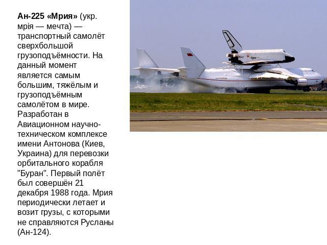 Ан-225 «Мрия» (укр. мрія — мечта) — транспортный самолёт сверхбольшой грузоподъёмности. На данный момент является самым большим, тяжёлым и грузоподъёмным самолётом в мире. Разработан в Авиационном научно-техническом комплексе имени Антонова (Киев, У…