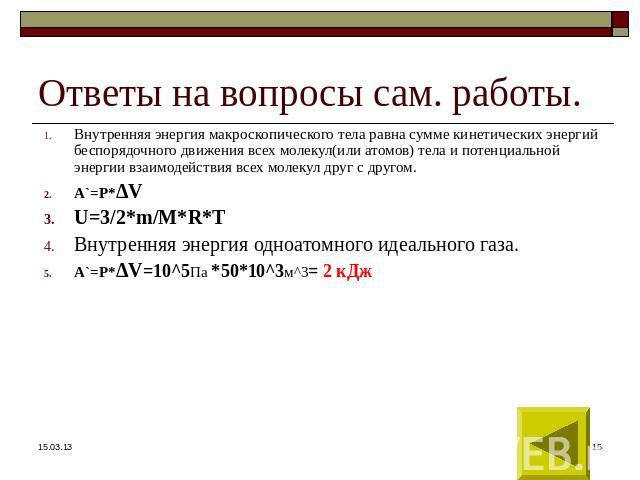 Ответы на вопросы сам. работы. Внутренняя энергия макроскопического тела равна сумме кинетических энергий беспорядочного движения всех молекул(или атомов) тела и потенциальной энергии взаимодействия всех молекул друг с другом. А`=Р*ΔV U=3/2*m/M*R*T …