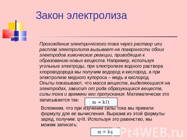 Закон электролиза Прохождение электрического тока через раствор или расплав электролита вызывает на поверхности обоих электродов химические реакции, приводящие к образованию новых веществ. Например, используя угольные электроды, при электролизе водн…