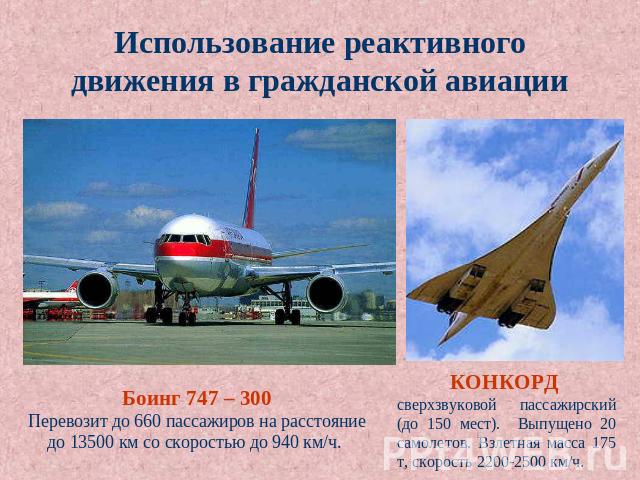Использование реактивного движения в гражданской авиации Боинг 747 – 300 Перевозит до 660 пассажиров на расстояние до 13500 км со скоростью до 940 км/ч. КОНКОРД сверхзвуковой пассажирский (до 150 мест). Выпущено 20 самолетов. Взлетная масса 175 т, с…