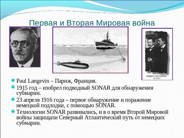 Paul Langevin – Париж, Франция. 1915 год – изобрел подводный SONAR для обнаружения субмарин. 23 апреля 1916 года – первое обнаружение и поражение немецкой подлодки, с помощью SONAR. Технологии SONAR развивались, и в о время Второй Мировой войны защи…