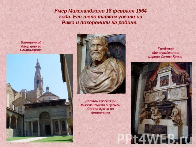 Умер Микеланджело 18 февраля 1564 года. Его тело тайком увезли из Рима и похоронили на родине. Внутренний двор церкви Санта-Кроче Гробница Микеланджело в церкви Санта-Кроче Деталь гробницы Микеланджело в церкви Санта-Кроче во Флоренции