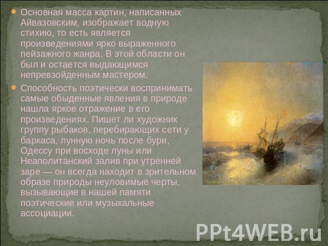 Основная масса картин, написанных Айвазовским, изображает водную стихию, то есть является произведениями ярко выраженного пейзажного жанра. В этой области он был и остается выдающимся непревзойденным мастером. Способность поэтически воспринимать сам…