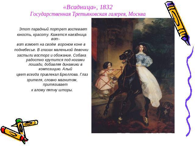 «Всадница», 1832Государственная Третьяковская галерея, Москва Этот парадный портрет воспевает юность, красоту. Кажется наездница вот- вот взмоет на своём вороном коне в поднебесье. В глазах маленькой девочки застыли восторг и обожание. Собака радост…